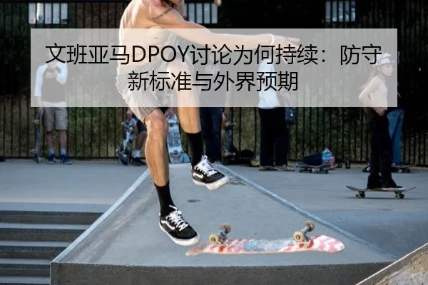 文班亚马DPOY讨论为何持续：防守新标准与外界预期